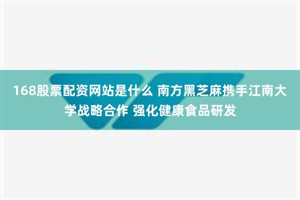 168股票配资网站是什么 南方黑芝麻携手江南大学战略合作 强化健康食品研发