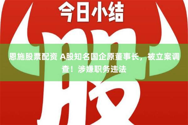 恩施股票配资 A股知名国企原董事长，被立案调查！涉嫌职务违法