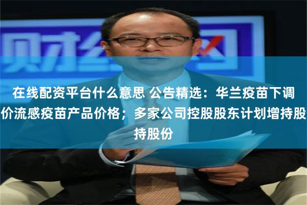 在线配资平台什么意思 公告精选：华兰疫苗下调四价流感疫苗产品价格；多家公司控股股东计划增持股份