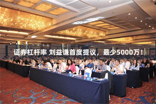 证券杠杆率 刘益谦首度提议，最少5000万！