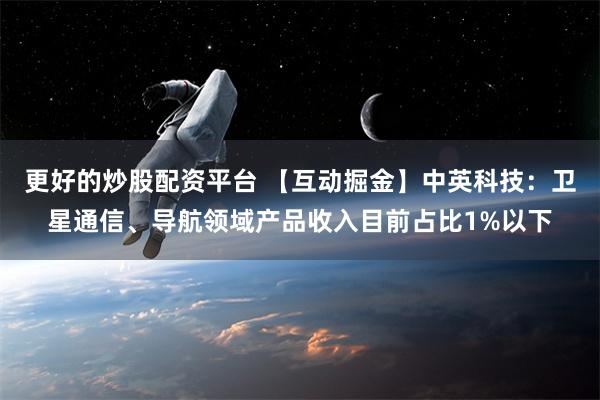 更好的炒股配资平台 【互动掘金】中英科技：卫星通信、导航领域产品收入目前占比1%以下