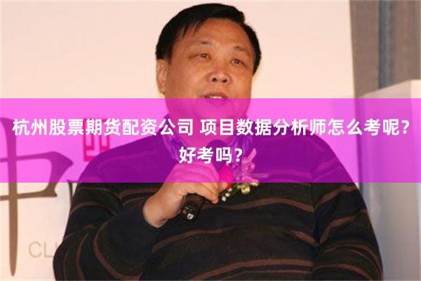 杭州股票期货配资公司 项目数据分析师怎么考呢？好考吗？