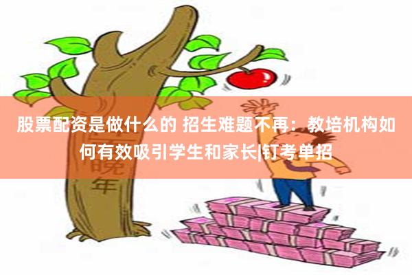 股票配资是做什么的 招生难题不再：教培机构如何有效吸引学生和家长|钉考单招