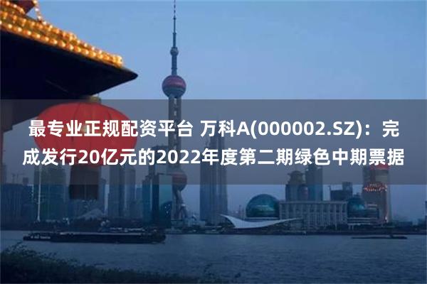 最专业正规配资平台 万科A(000002.SZ)：完成发行20亿元的2022年度第二期绿色中期票据