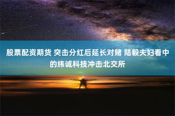 股票配资期货 突击分红后延长对赌 陆毅夫妇看中的纬诚科技冲击北交所