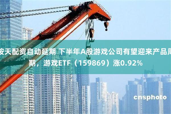 按天配资自动延期 下半年A股游戏公司有望迎来产品周期，游戏ETF（159869）涨0.92%