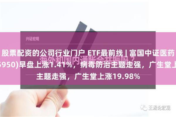 股票配资的公司行业门户 ETF最前线 | 富国中证医药50ETF(515950)早盘上涨1.41%，病毒防治主题走强，广生堂上涨19.98%