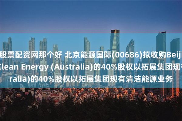 股票配资网那个好 北京能源国际(00686)拟收购Beijing Jingneng Clean Energy (Australia)的40%股权以拓展集团现有清洁能源业务