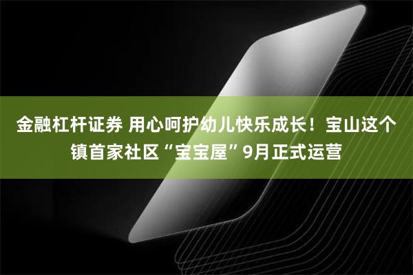 金融杠杆证券 用心呵护幼儿快乐成长！宝山这个镇首家社区“宝宝屋”9月正式运营