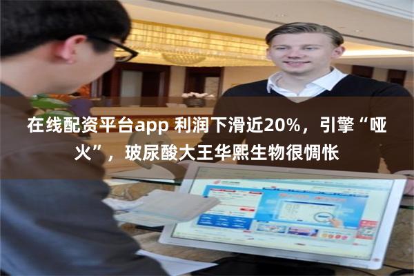 在线配资平台app 利润下滑近20%，引擎“哑火”，玻尿酸大王华熙生物很惆怅