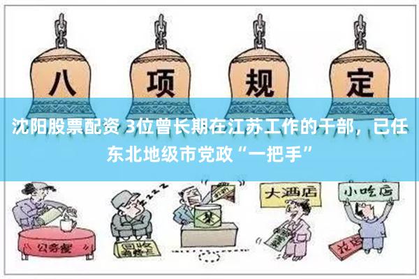 沈阳股票配资 3位曾长期在江苏工作的干部，已任东北地级市党政“一把手”