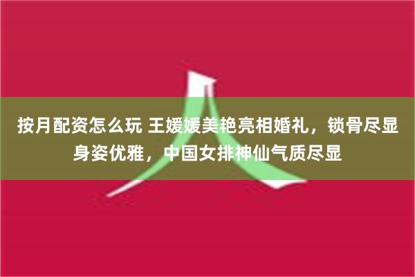 按月配资怎么玩 王媛媛美艳亮相婚礼，锁骨尽显身姿优雅，中国女排神仙气质尽显