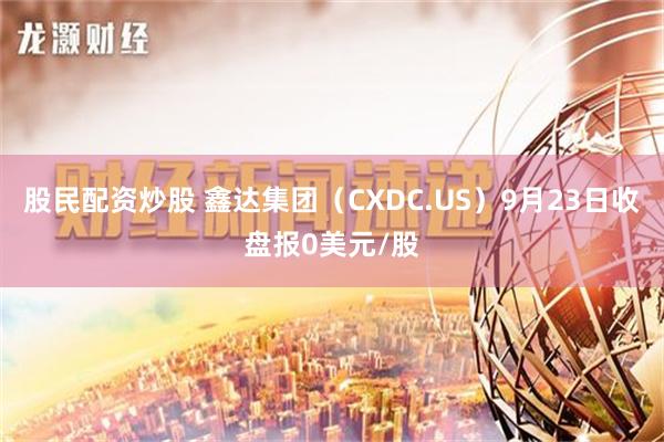 股民配资炒股 鑫达集团（CXDC.US）9月23日收盘报0美元/股