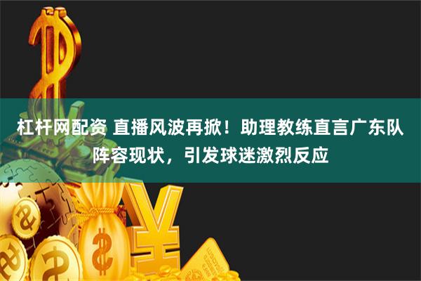 杠杆网配资 直播风波再掀！助理教练直言广东队阵容现状，引发球迷激烈反应