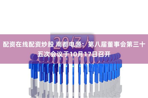 配资在线配资炒股 南都电源：第八届董事会第三十五次会议于10月17日召开