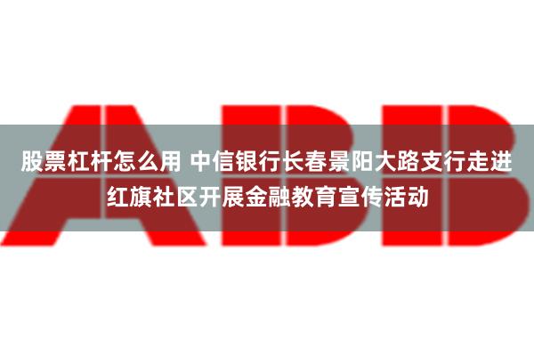 股票杠杆怎么用 中信银行长春景阳大路支行走进红旗社区开展金融教育宣传活动