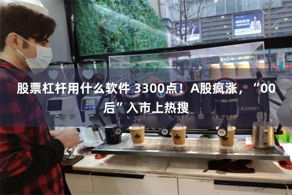 股票杠杆用什么软件 3300点！A股疯涨，“00后”入市上热搜