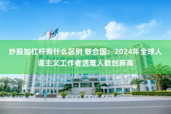 炒股加杠杆有什么区别 联合国：2024年全球人道主义工作者遇难人数创新高