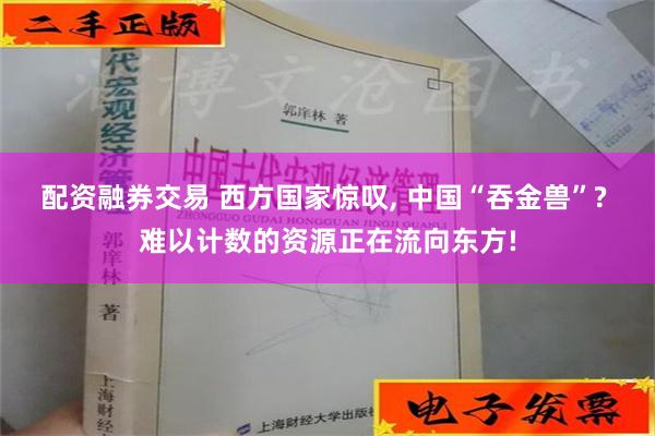 配资融券交易 西方国家惊叹, 中国“吞金兽”? 难以计数的资源正在流向东方!